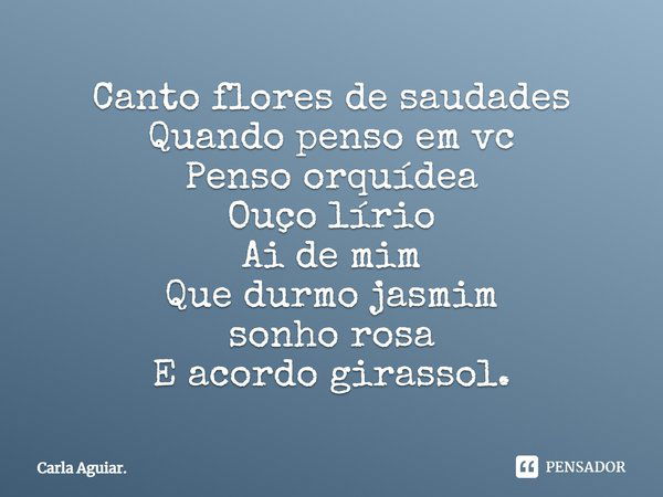 Canto flores de saudades Quando penso em vc Penso orquídea Ouço lírio Ai de mim Que durmo jasmim sonho rosa E acordo girassol.... Frase de Carla Aguiar..