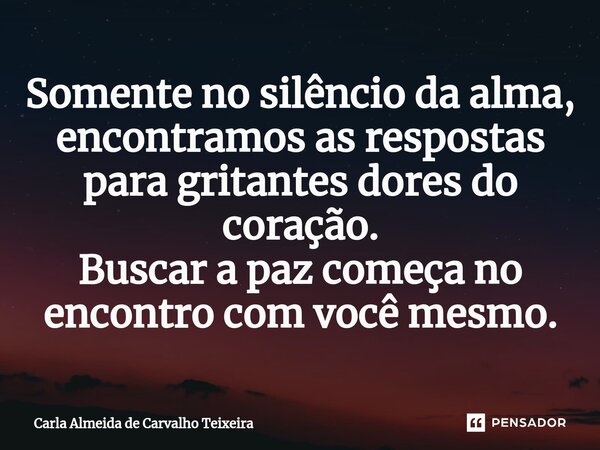 ⁠Somente no silêncio da alma, encontramos as respostas para gritantes dores do coração. Buscar a paz começa no encontro com você mesmo.... Frase de Carla Almeida de Carvalho Teixeira.