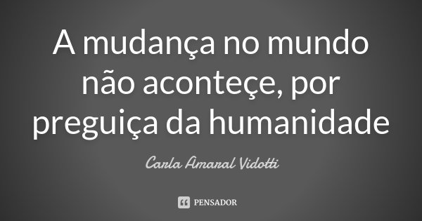 A mudança no mundo não aconteçe, por preguiça da humanidade... Frase de Carla Amaral Vidotti.