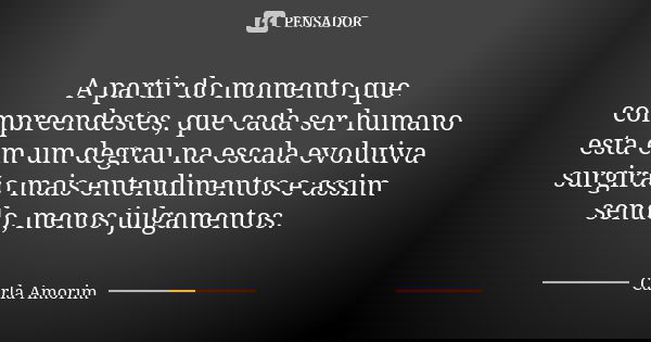 A partir do momento que compreendestes, que cada ser humano esta em um degrau na escala evolutiva surgirão mais entendimentos e assim sendo, menos julgamentos.... Frase de Carla Amorim.