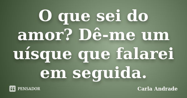 O que sei do amor? Dê-me um uísque que falarei em seguida.... Frase de Carla Andrade.