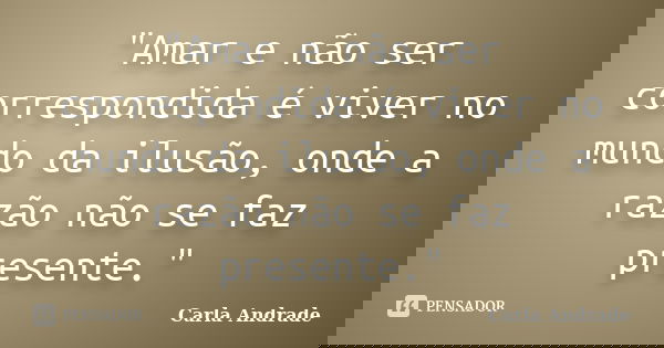 "Amar e não ser correspondida é viver no mundo da ilusão, onde a razão não se faz presente."... Frase de Carla Andrade.