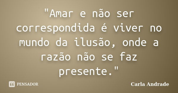 "Amar e não ser correspondida é viver no mundo da ilusão, onde a razão não se faz presente."... Frase de Carla Andrade.