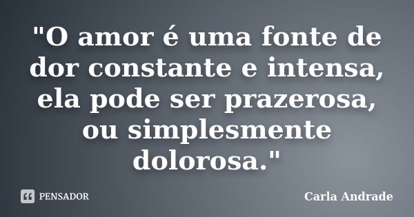 "O amor é uma fonte de dor constante e intensa, ela pode ser prazerosa, ou simplesmente dolorosa."... Frase de Carla Andrade.