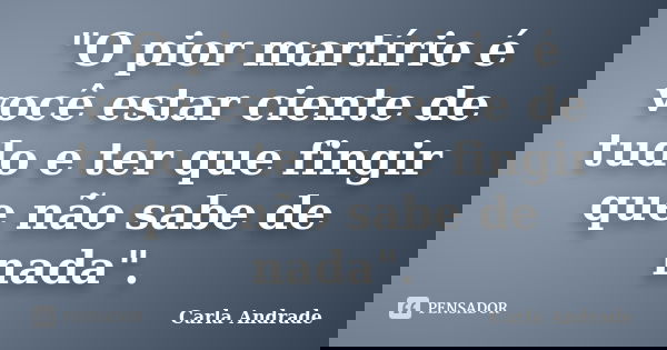"O pior martírio é você estar ciente de tudo e ter que fingir que não sabe de nada".... Frase de Carla Andrade.