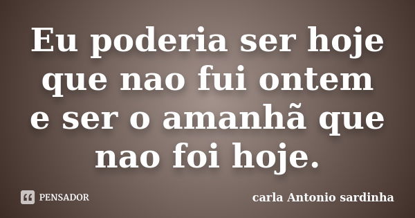 Eu poderia ser hoje que nao fui ontem e ser o amanhã que nao foi hoje.... Frase de carla Antonio sardinha.