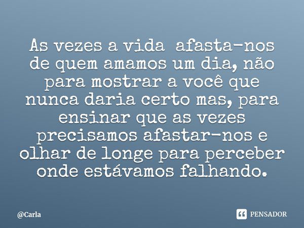 ⁠As vezes a vida afasta-nos de quem amamos um dia, não para mostrar a você que nunca daria certo mas, para ensinar que as vezes precisamos afastar-nos e olhar d... Frase de Carla.