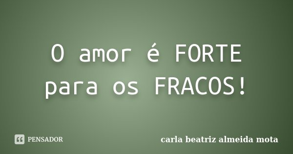 O amor é FORTE para os FRACOS!... Frase de Carla Beatriz Almeida Mota.