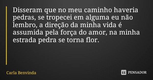 Disseram que no meu caminho haveria pedras, se tropecei em alguma eu não lembro, a direção da minha vida é assumida pela força do amor, na minha estrada pedra s... Frase de Carla Benvinda.