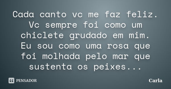 Cada canto vc me faz feliz. Vc sempre foi como um chiclete grudado em mim. Eu sou como uma rosa que foi molhada pelo mar que sustenta os peixes...... Frase de Carla.