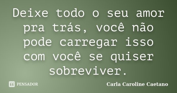 Deixe todo o seu amor pra trás, você não pode carregar isso com você se quiser sobreviver.... Frase de Carla Caroline Caetano.