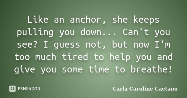 Like an anchor, she keeps pulling you down... Can't you see? I guess not, but now I'm too much tired to help you and give you some time to breathe!... Frase de Carla Caroline Caetano.