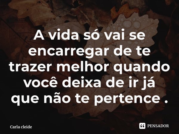 ⁠A vida só vai se encarregar de te trazer melhor quando você deixa de ir já que não te pertence .... Frase de Carla cleide.