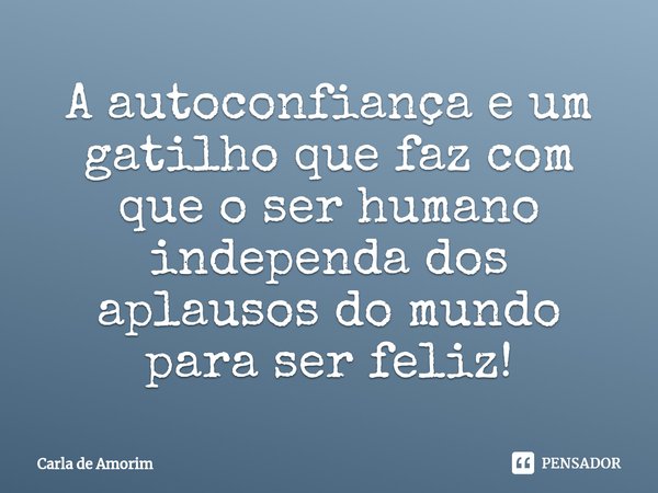 ⁠A autoconfiança e um gatilho que faz com que o ser humano independa dos aplausos do mundo para ser feliz!... Frase de Carla de Amorim.