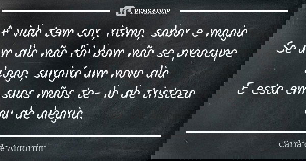 A vida tem cor, ritmo, sabor e magia
Se um dia não foi bom não se preocupe
Logo, surgirá um novo dia
E esta em suas mãos te- lo de tristeza ou de alegria.... Frase de Carla de Amorim.