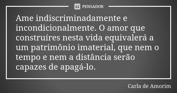 Ame indiscriminadamente e incondicionalmente. O amor que construíres nesta vida equivalerá a um patrimônio imaterial, que nem o tempo e nem a distância serão ca... Frase de Carla de Amorim.