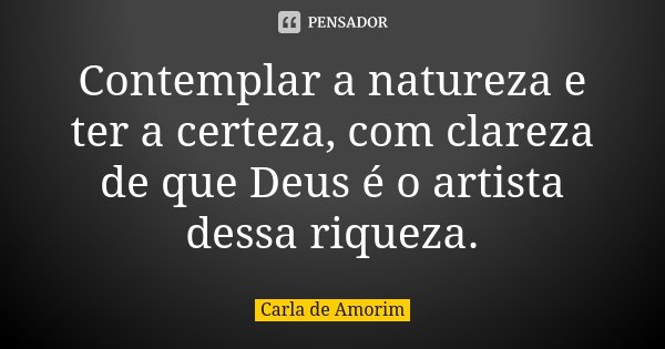 Contemplar a natureza e ter a certeza, com clareza de que Deus é o artista dessa riqueza.... Frase de Carla de Amorim.