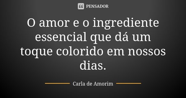 O amor e o ingrediente essencial que dá um toque colorido em nossos dias.... Frase de Carla de Amorim.