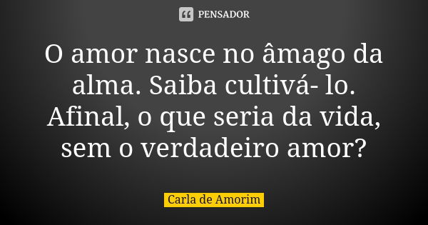 O amor nasce no âmago da alma. Saiba cultivá- lo. Afinal, o que seria da vida, sem o verdadeiro amor?... Frase de Carla de Amorim.