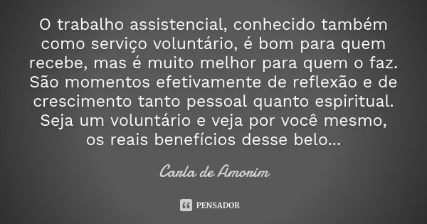 O trabalho assistencial, conhecido também como serviço voluntário, é bom para quem recebe, mas é muito melhor para quem o faz. São momentos efetivamente de refl... Frase de Carla de Amorim.