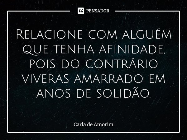 ⁠Relacione com alguém que tenha afinidade, pois do contrário viveras amarrado em anos de solidão.... Frase de Carla de Amorim.