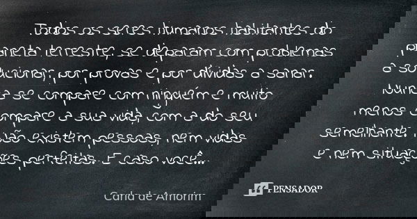 Todos os seres humanos habitantes do planeta terrestre, se deparam com problemas a solucionar, por provas e por dívidas a sanar. Nunca se compare com ninguém e ... Frase de Carla de Amorim.
