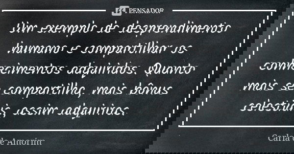 Um exemplo de desprendimento humano e compartilhar os conhecimentos adquiridos. Quanto mais se compartilha, mais bônus celestiais, assim adquiriras.... Frase de Carla de Amorim.