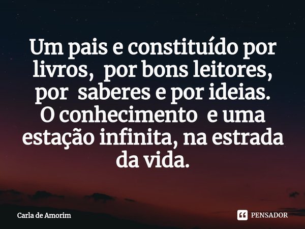 ⁠Um pais e constituído por livros, por bons leitores, por saberes e por ideias.
O conhecimento e uma estação infinita, na estrada da vida.... Frase de Carla de Amorim.