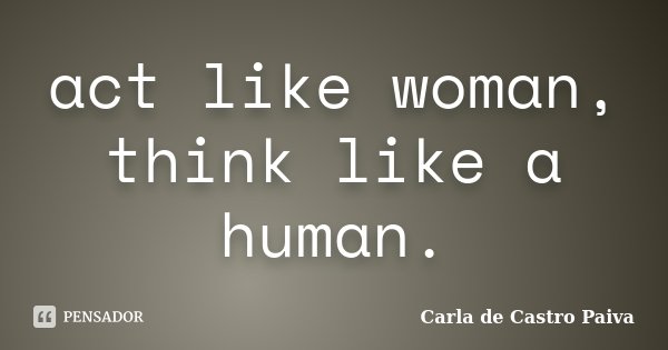 act like woman, think like a human.... Frase de Carla de Castro Paiva.