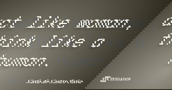 act like woman, think like a human.... Frase de Carla de Castro Paiva.
