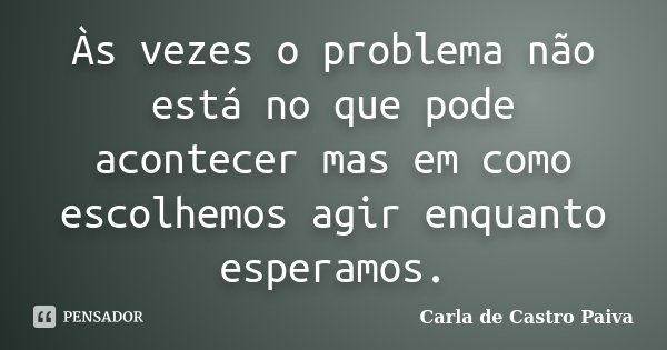 Às vezes o problema não está no que pode acontecer mas em como escolhemos agir enquanto esperamos.... Frase de Carla de Castro Paiva.