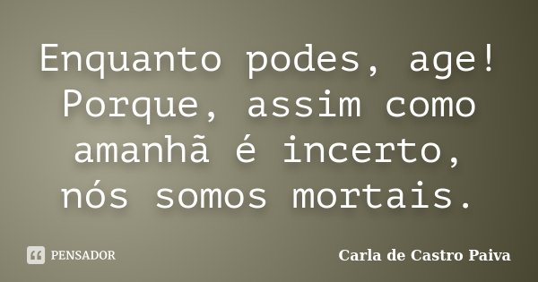 Enquanto podes, age! Porque, assim como amanhã é incerto, nós somos mortais.... Frase de Carla de Castro Paiva.