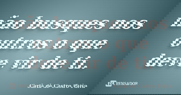 não busques nos outros o que deve vir de ti.... Frase de Carla de Castro Paiva.