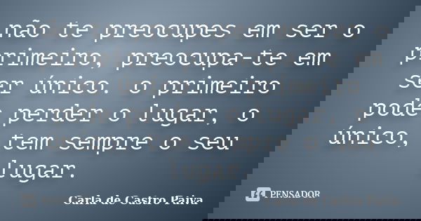 não te preocupes em ser o primeiro, preocupa-te em ser único. o primeiro pode perder o lugar, o único, tem sempre o seu lugar.... Frase de Carla de Castro Paiva.