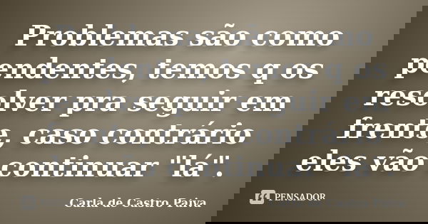 Problemas são como pendentes, temos q os resolver pra seguir em frente, caso contrário eles vão continuar "lá".... Frase de Carla de Castro Paiva.