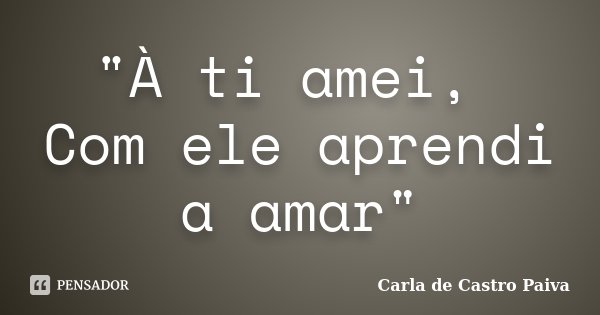"À ti amei, Com ele aprendi a amar"... Frase de Carla de Castro Paiva.