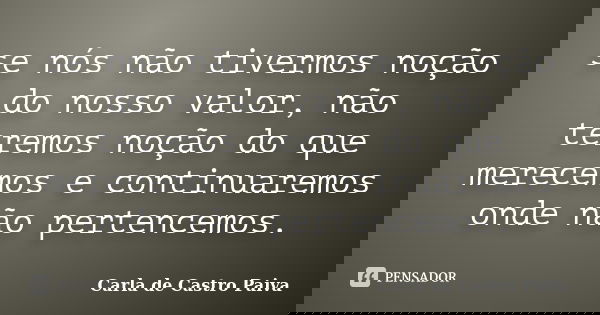 se nós não tivermos noção do nosso valor, não teremos noção do que merecemos e continuaremos onde não pertencemos.... Frase de Carla de Castro Paiva.