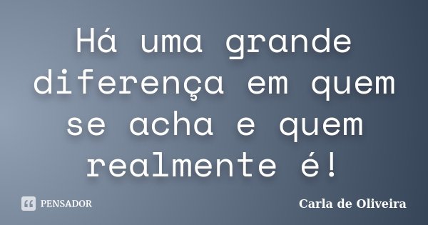 Há uma grande diferença em quem se acha e quem realmente é!... Frase de Carla de Oliveira.