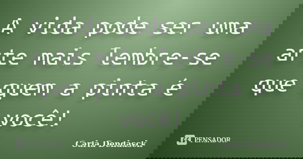 A vida pode ser uma arte mais lembre-se que quem a pinta é você!... Frase de Carla Dendasck.
