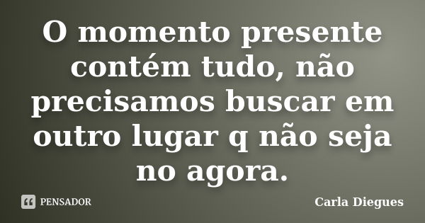 O momento presente contém tudo, não precisamos buscar em outro lugar q não seja no agora.... Frase de Carla Diegues.