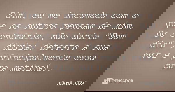 Sim, eu me incomodo com o que os outros pensam de mim. Do contrário, não daria "Bom dia", diria: detesto a sua voz e principalmente essa cara matinal.... Frase de Carla Eloi.