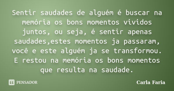 Sentir saudades de alguém é buscar na memória os bons momentos vividos juntos, ou seja, é sentir apenas saudades,estes momentos ja passaram, você e este alguém ... Frase de Carla Faria.