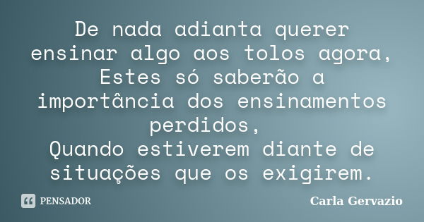 De nada adianta querer ensinar algo aos tolos agora, Estes só saberão a importância dos ensinamentos perdidos, Quando estiverem diante de situações que os exigi... Frase de Carla Gervazio.