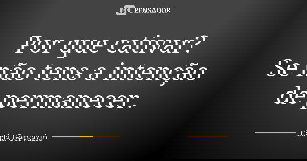Por que cativar? Se não tens a intenção de permanecer.... Frase de Carla Gervazio.
