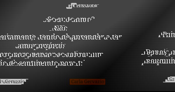 Se eu te amo? Não. Primeiramente, tenho de aprender a ter amor próprio. Depois, paro para pensar se sobrou um pouquinho de sentimento para ti.... Frase de Carla Gervazio.