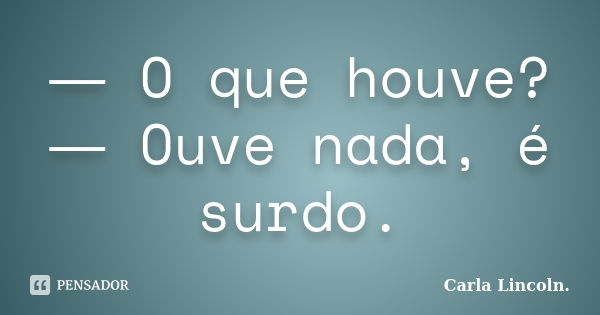 ― O que houve? ― Ouve nada, é surdo.... Frase de Carla Lincoln..