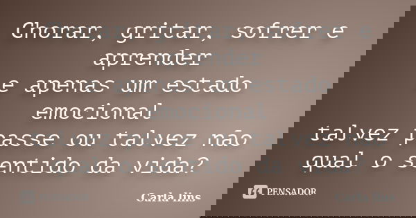 Chorar, gritar, sofrer e aprender e apenas um estado emocional talvez passe ou talvez não qual o sentido da vida?... Frase de Carla lins.