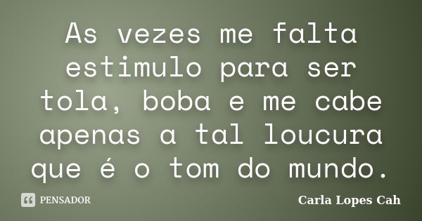 As vezes me falta estimulo para ser tola, boba e me cabe apenas a tal loucura que é o tom do mundo.... Frase de Carla Lopes Cah.