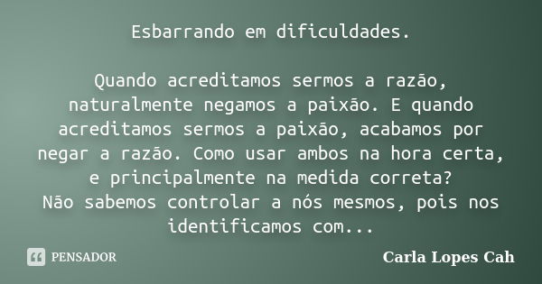 Esbarrando em dificuldades. Quando acreditamos sermos a razão, naturalmente negamos a paixão. E quando acreditamos sermos a paixão, acabamos por negar a razão. ... Frase de Carla Lopes Cah.