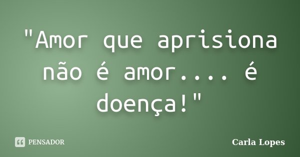 "Amor que aprisiona não é amor.... é doença!"... Frase de Carla Lopes.